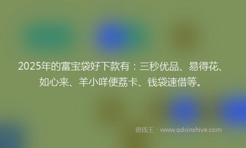 2025年的富宝袋好下款有：三秒优品、易得花、如心来、羊小咩便荔卡、钱袋速借等。