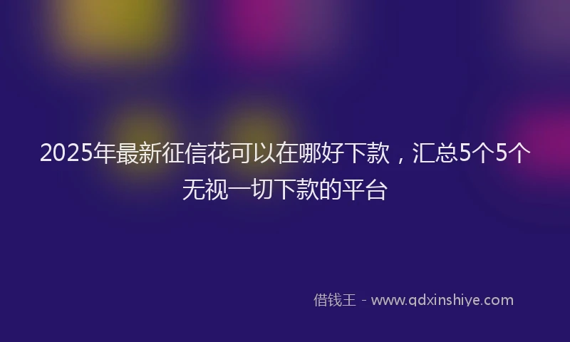 2025年最新征信花可以在哪好下款，汇总5个5个无视一切下款的平台