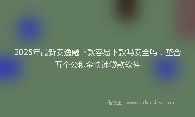 2025年最新安逸融下款容易下款吗安全吗，整合五个公积金快速贷款软件