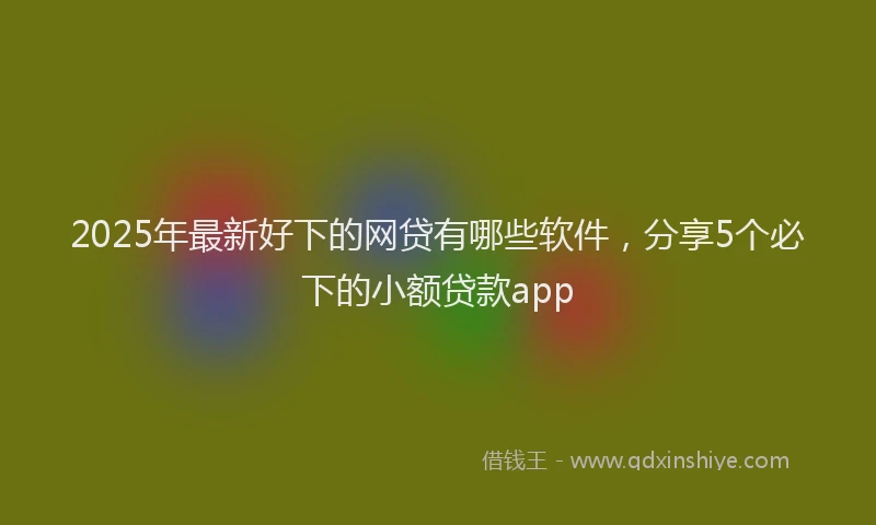 2025年最新好下的网贷有哪些软件，分享5个必下的小额贷款app