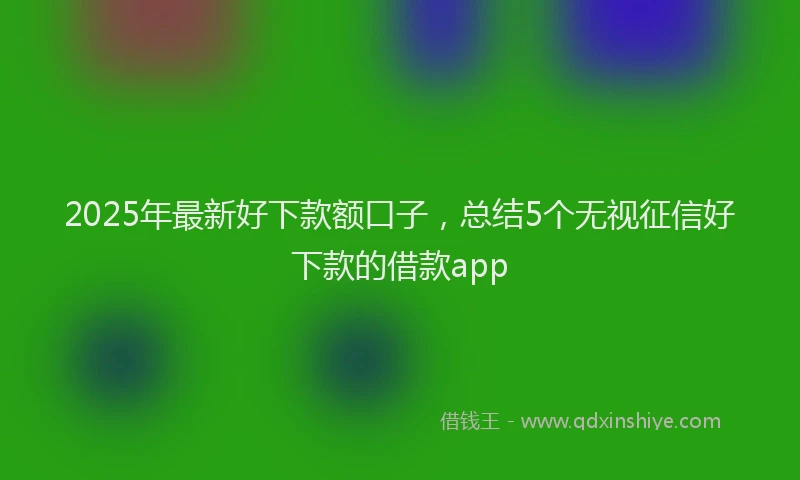 2025年最新好下款额口子，总结5个无视征信好下款的借款app