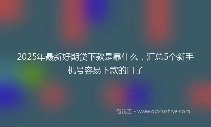 2025年最新好期贷下款是靠什么，汇总5个新手机号容易下款的口子