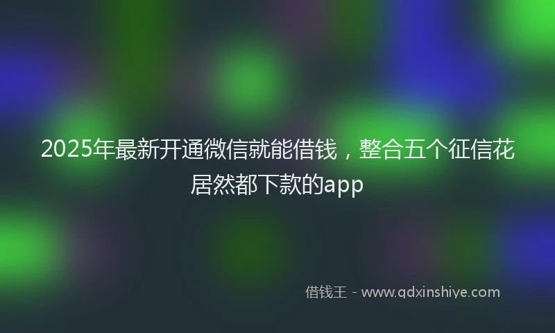 2025年最新开通微信就能借钱，整合五个征信花居然都下款的app