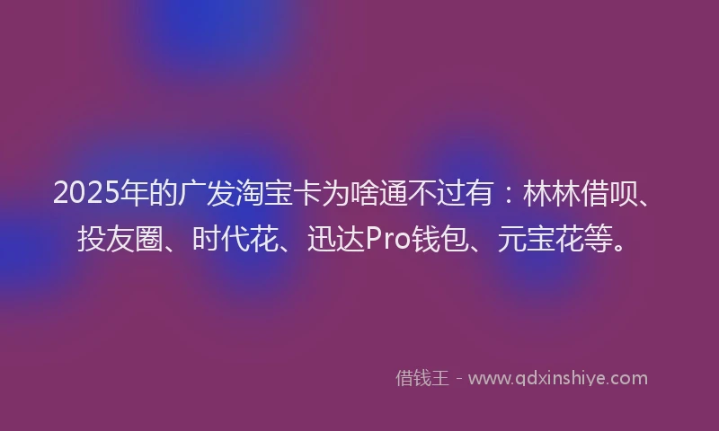 2025年的广发淘宝卡为啥通不过有：林林借呗、投友圈、时代花、迅达Pro钱包、元宝花等。