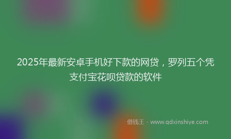 2025年最新安卓手机好下款的网贷，罗列五个凭支付宝花呗贷款的软件