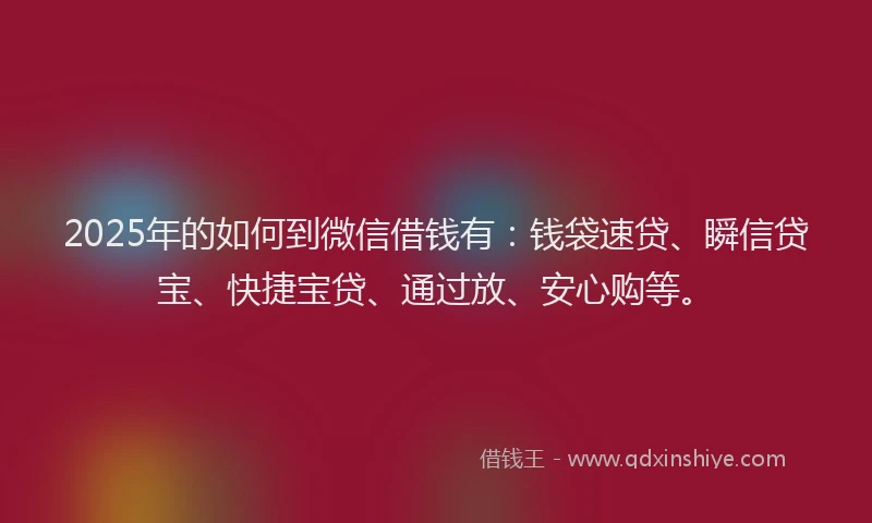 2025年的如何到微信借钱有：钱袋速贷、瞬信贷宝、快捷宝贷、通过放、安心购等。