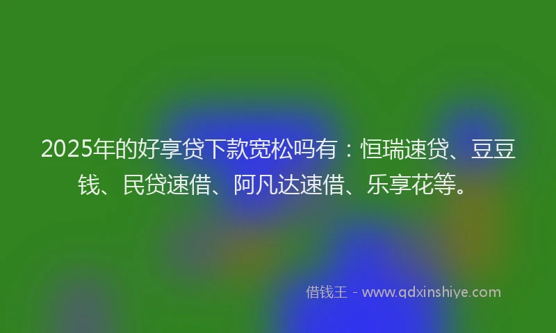 2025年的好享贷下款宽松吗有：恒瑞速贷、豆豆钱、民贷速借、阿凡达速借、乐享花等。
