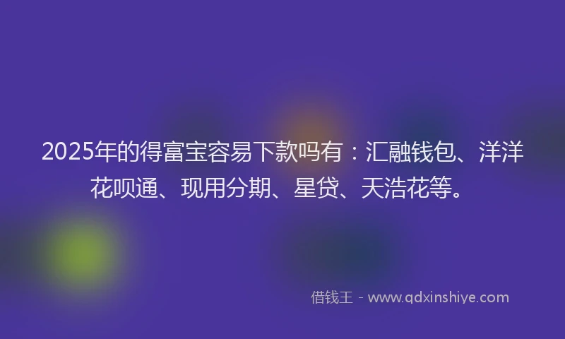 2025年的得富宝容易下款吗有：汇融钱包、洋洋花呗通、现用分期、星贷、天浩花等。