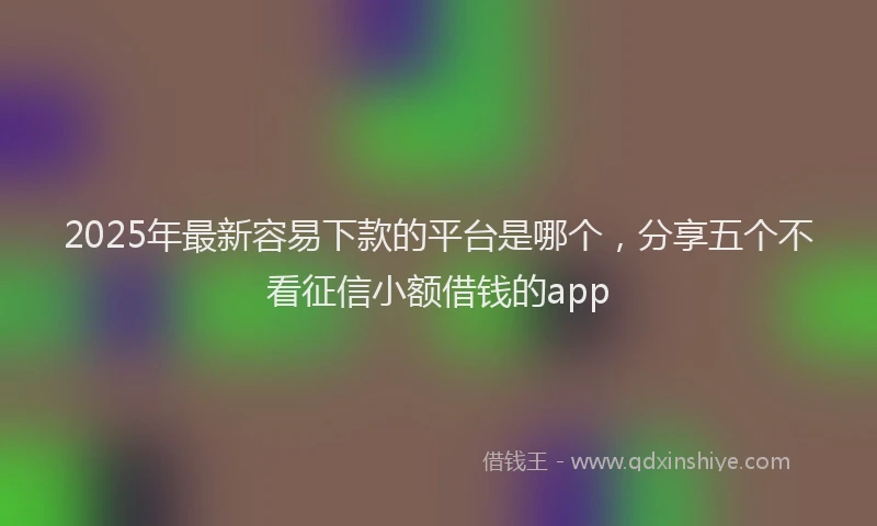 2025年最新容易下款的平台是哪个，分享五个不看征信小额借钱的app