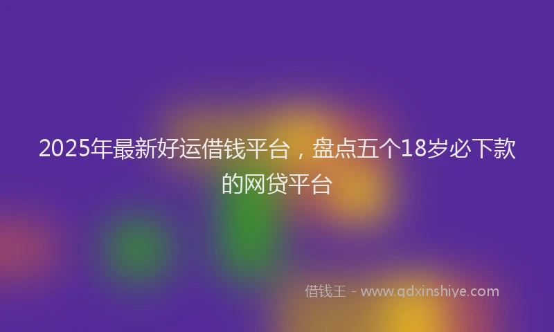 2025年最新好运借钱平台，盘点五个18岁必下款的网贷平台