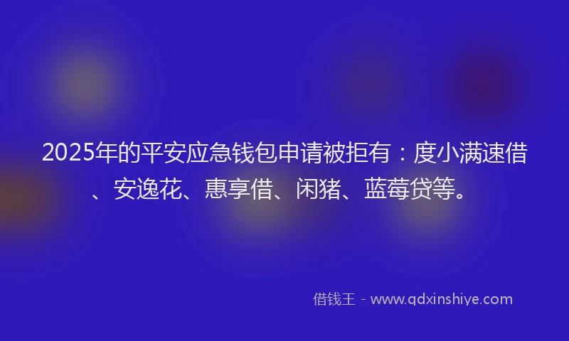 2025年的平安应急钱包申请被拒有：度小满速借、安逸花、惠享借、闲猪、蓝莓贷等。