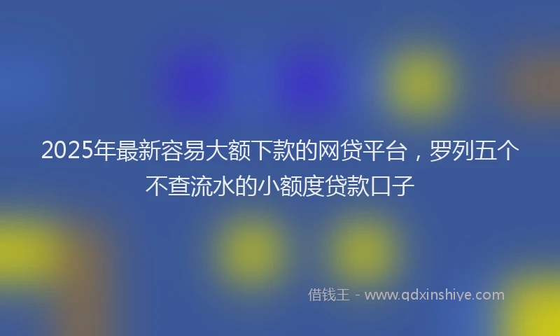 2025年最新容易大额下款的网贷平台，罗列五个不查流水的小额度贷款口子