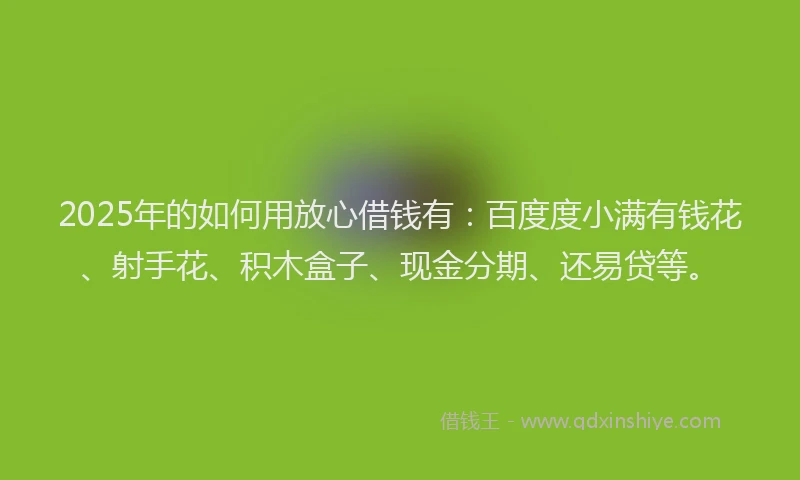 2025年的如何用放心借钱有：百度度小满有钱花、射手花、积木盒子、现金分期、还易贷等。