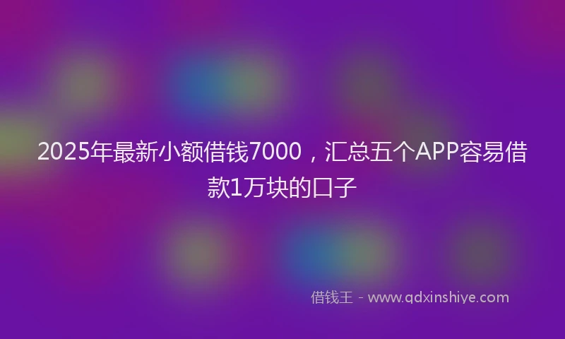 2025年最新小额借钱7000，汇总五个APP容易借款1万块的口子