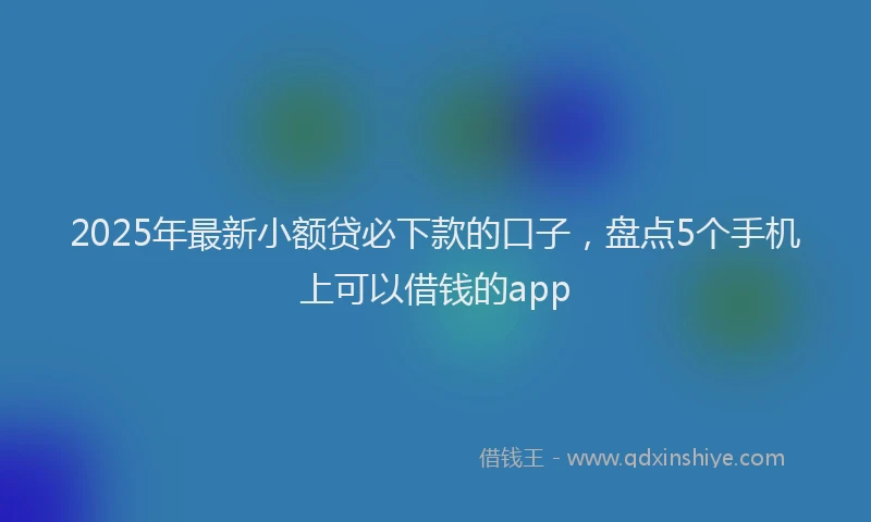 2025年最新小额贷必下款的口子，盘点5个手机上可以借钱的app