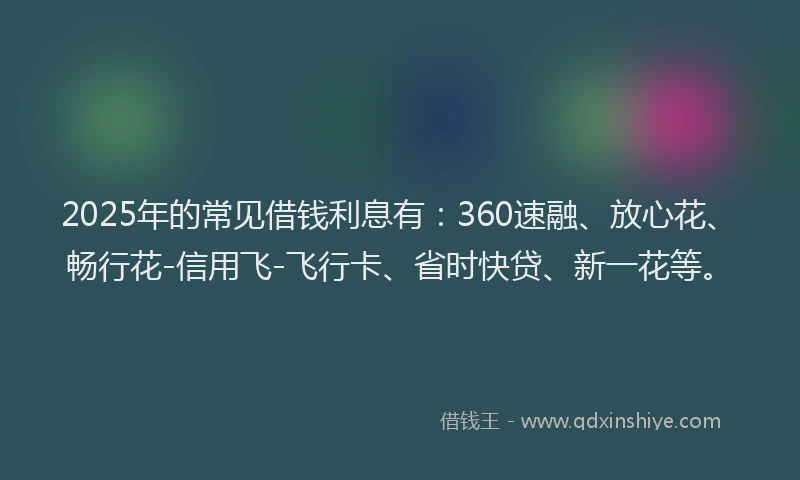 2025年的常见借钱利息有：360速融、放心花、畅行花-信用飞-飞行卡、省时快贷、新一花等。