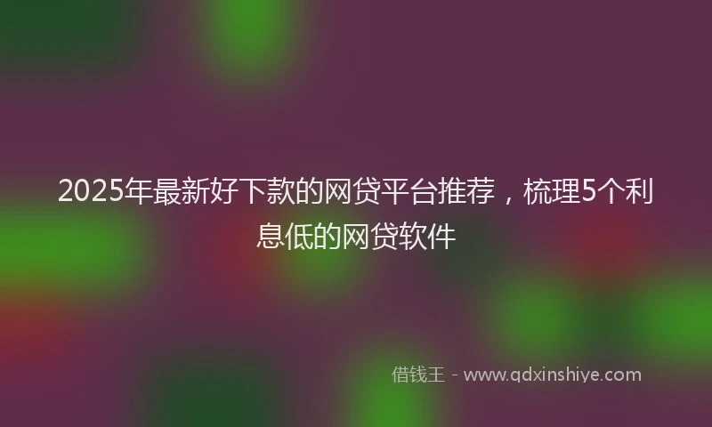 2025年最新好下款的网贷平台推荐，梳理5个利息低的网贷软件