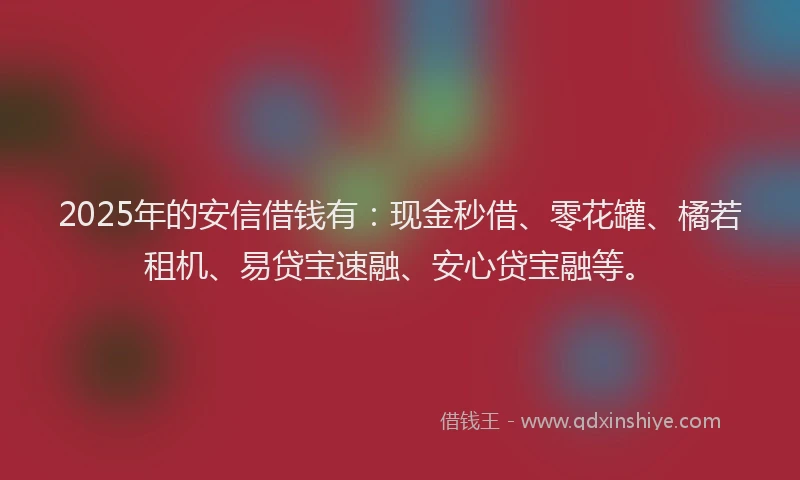 2025年的安信借钱有：现金秒借、零花罐、橘若租机、易贷宝速融、安心贷宝融等。