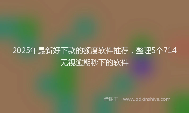 2025年最新好下款的额度软件推荐，整理5个714无视逾期秒下的软件
