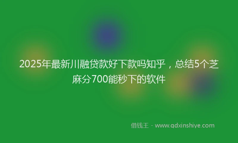 2025年最新川融贷款好下款吗知乎，总结5个芝麻分700能秒下的软件