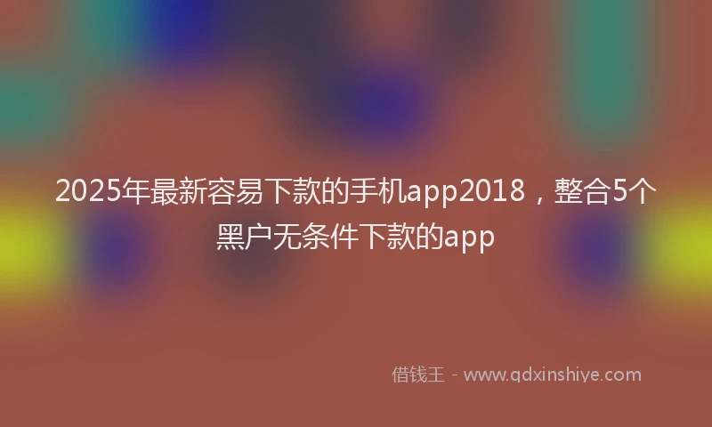 2025年最新容易下款的手机app2018，整合5个黑户无条件下款的app