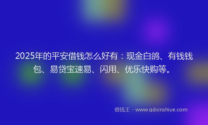 2025年的平安借钱怎么好有：现金白鸽、有钱钱包、易贷宝速易、闪用、优乐快购等。