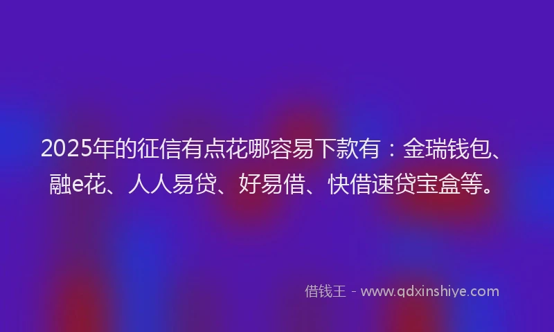 2025年的征信有点花哪容易下款有：金瑞钱包、融e花、人人易贷、好易借、快借速贷宝盒等。