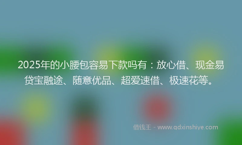 2025年的小腰包容易下款吗有：放心借、现金易贷宝融途、随意优品、超爱速借、极速花等。