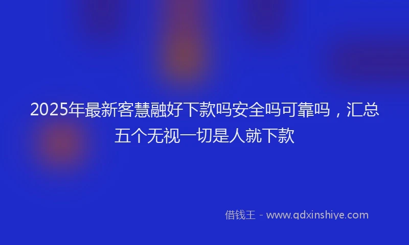 2025年最新客慧融好下款吗安全吗可靠吗，汇总五个无视一切是人就下款