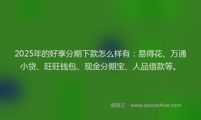 2025年的好享分期下款怎么样有：易得花、万通小贷、旺旺钱包、现金分期宝、人品借款等。