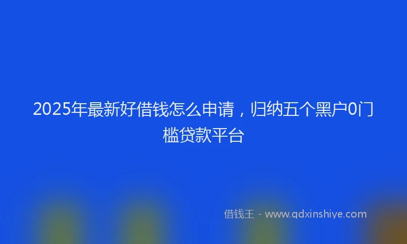 2025年最新好借钱怎么申请，归纳五个黑户0门槛贷款平台
