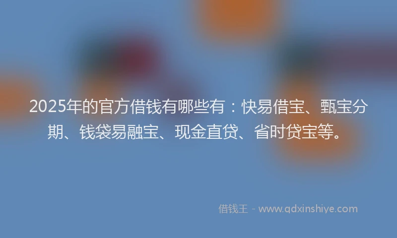 2025年的官方借钱有哪些有：快易借宝、甄宝分期、钱袋易融宝、现金直贷、省时贷宝等。