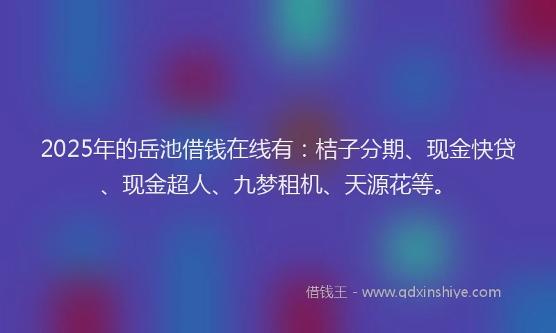 2025年的岳池借钱在线有：桔子分期、现金快贷、现金超人、九梦租机、天源花等。