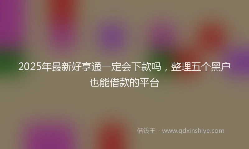2025年最新好享通一定会下款吗，整理五个黑户也能借款的平台
