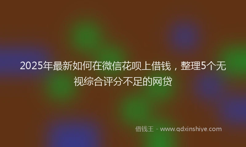 2025年最新如何在微信花呗上借钱，整理5个无视综合评分不足的网贷