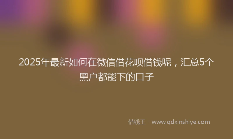 2025年最新如何在微信借花呗借钱呢，汇总5个黑户都能下的口子