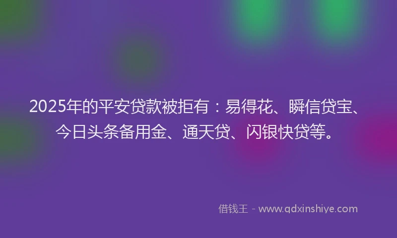2025年的平安贷款被拒有：易得花、瞬信贷宝、今日头条备用金、通天贷、闪银快贷等。