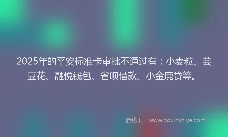 2025年的平安标准卡审批不通过有：小麦粒、芸豆花、融悦钱包、省呗借款、小金鹿贷等。