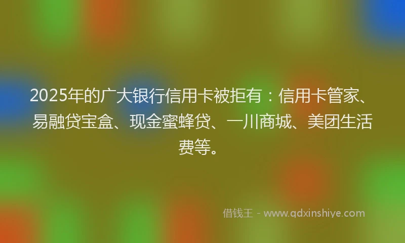 2025年的广大银行信用卡被拒有：信用卡管家、易融贷宝盒、现金蜜蜂贷、一川商城、美团生活费等。