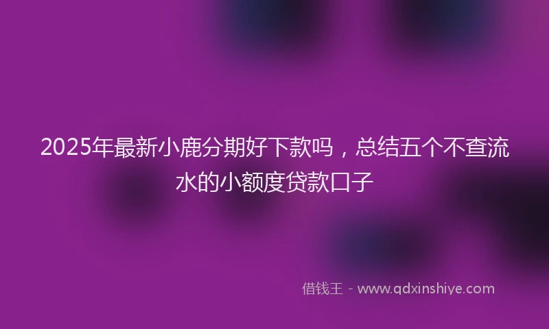 2025年最新小鹿分期好下款吗，总结五个不查流水的小额度贷款口子