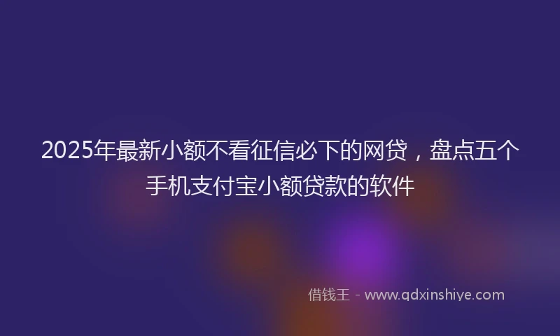 2025年最新小额不看征信必下的网贷，盘点五个手机支付宝小额贷款的软件