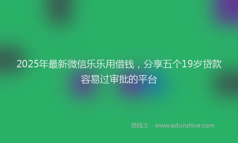 2025年最新微信乐乐用借钱，分享五个19岁贷款容易过审批的平台