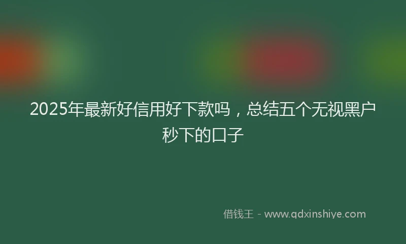 2025年最新好信用好下款吗，总结五个无视黑户秒下的口子