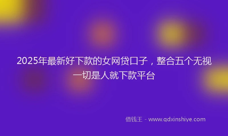 2025年最新好下款的女网贷口子，整合五个无视一切是人就下款平台