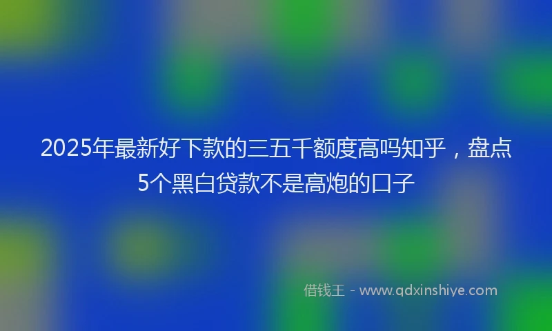 2025年最新好下款的三五千额度高吗知乎，盘点5个黑白贷款不是高炮的口子