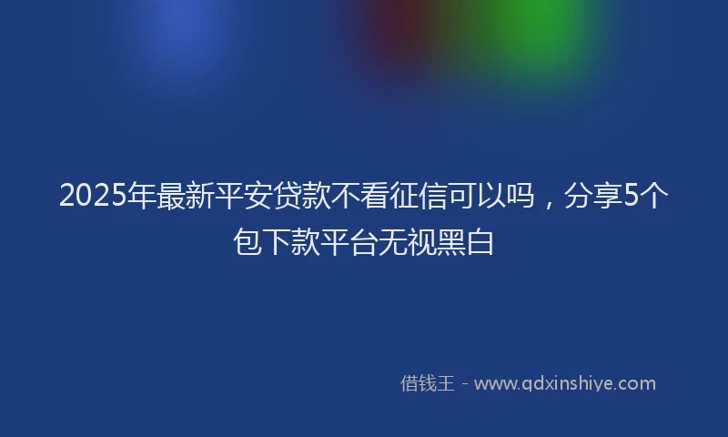 2025年最新平安贷款不看征信可以吗，分享5个包下款平台无视黑白