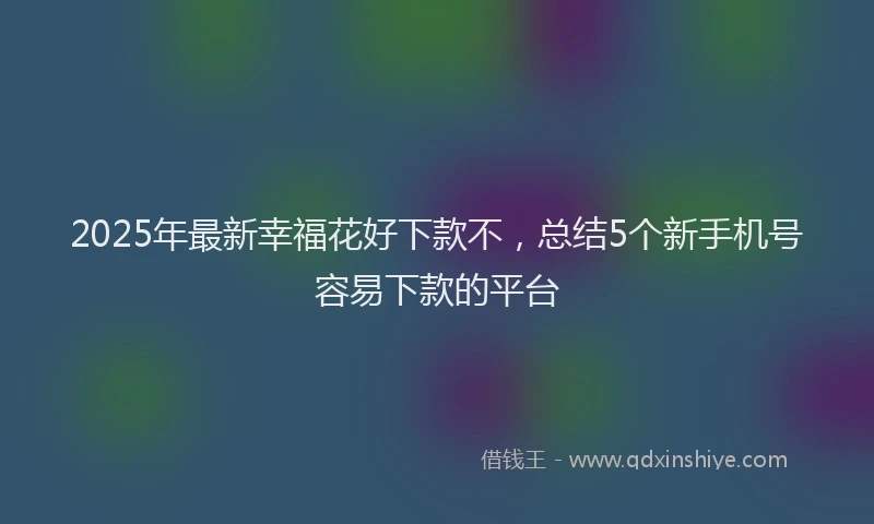 2025年最新幸福花好下款不，总结5个新手机号容易下款的平台