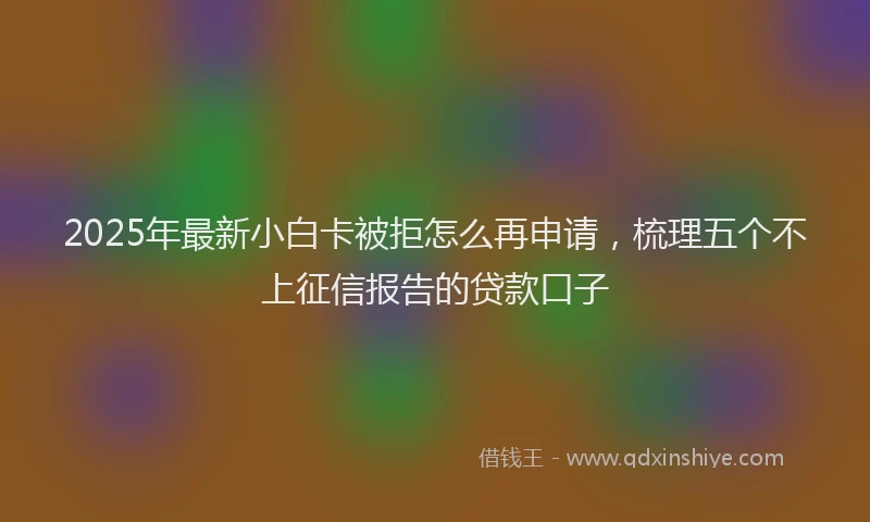 2025年最新小白卡被拒怎么再申请，梳理五个不上征信报告的贷款口子
