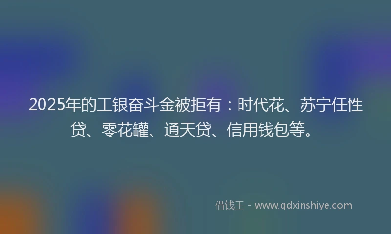 2025年的工银奋斗金被拒有：时代花、苏宁任性贷、零花罐、通天贷、信用钱包等。