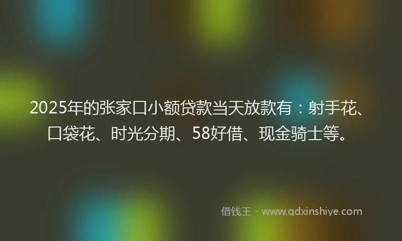 2025年的张家口小额贷款当天放款有：射手花、口袋花、时光分期、58好借、现金骑士等。